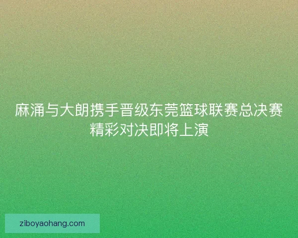 麻涌与大朗携手晋级东莞篮球联赛总决赛精彩对决即将上演