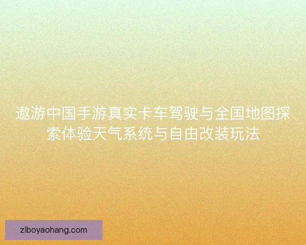 遨游中国手游真实卡车驾驶与全国地图探索体验天气系统与自由改装玩法