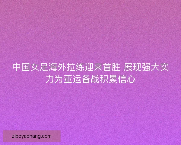 中国女足海外拉练迎来首胜 展现强大实力为亚运备战积累信心