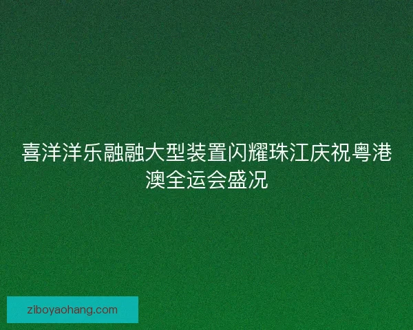 喜洋洋乐融融大型装置闪耀珠江庆祝粤港澳全运会盛况