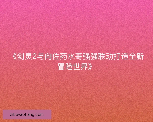 《剑灵2与向佐药水哥强强联动打造全新冒险世界》